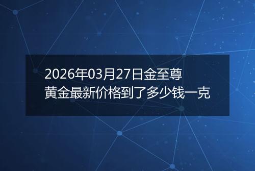 2026年03月27日金至尊黄金最新价格到了多少钱一克