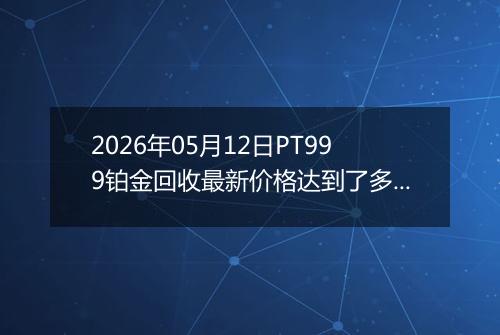 2026年05月12日PT999铂金回收最新价格达到了多少元一克