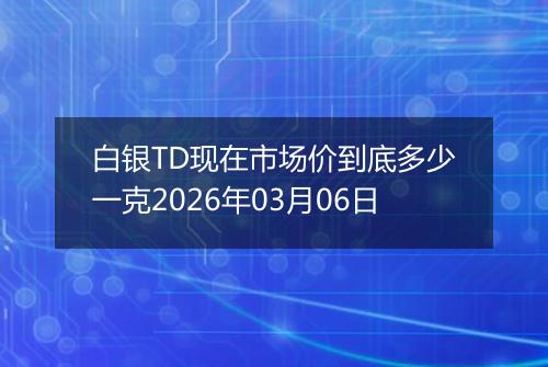 白银TD现在市场价到底多少一克2026年03月06日