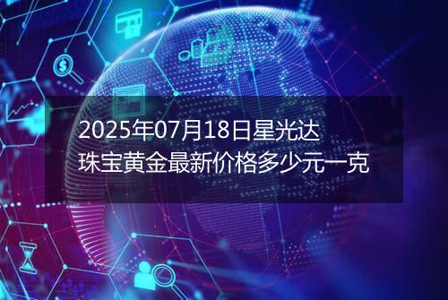 2025年07月18日星光达珠宝黄金最新价格多少元一克