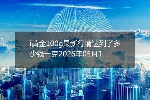 i黄金100g最新行情达到了多少钱一克2026年05月12日