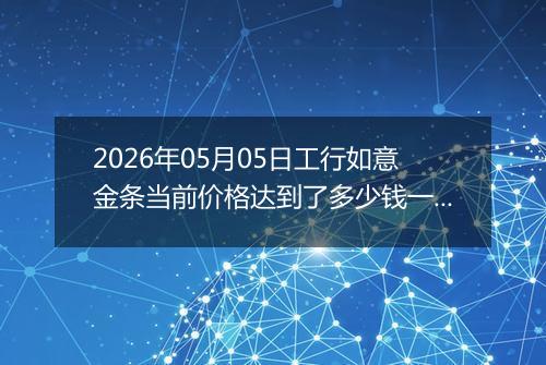 2026年05月05日工行如意金条当前价格达到了多少钱一克2026年05月05日