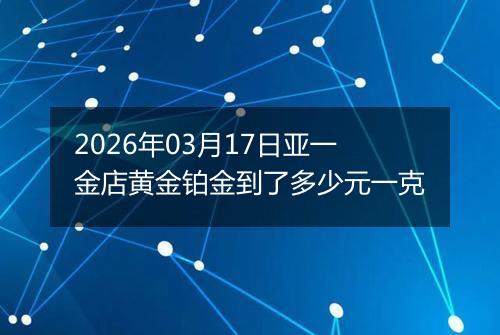 2026年03月17日亚一金店黄金铂金到了多少元一克