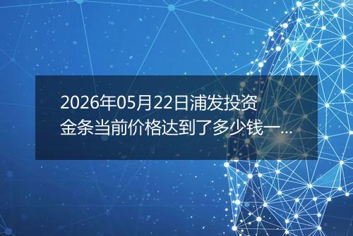 2026年05月22日浦发投资金条当前价格达到了多少钱一克2026年05月22日
