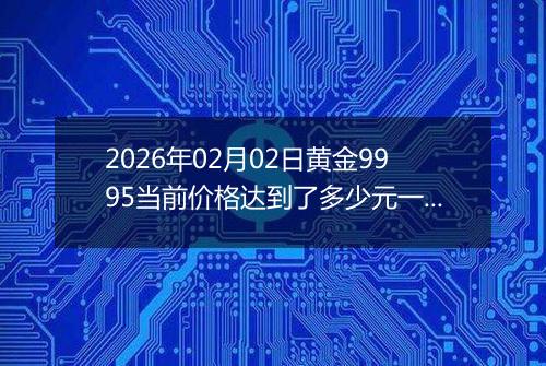 2026年02月02日黄金9995当前价格达到了多少元一克2026年02月02日