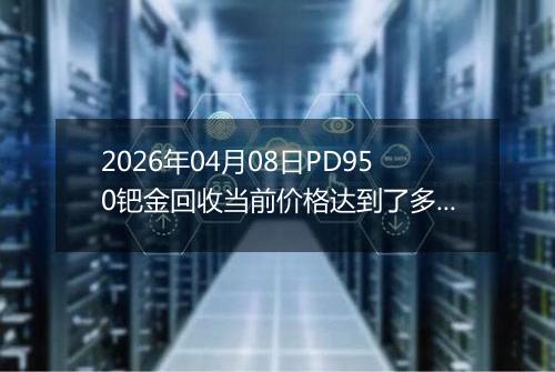 2026年04月08日PD950钯金回收当前价格达到了多少一克2026年04月08日