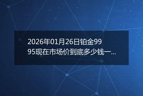 2026年01月26日铂金9995现在市场价到底多少钱一克