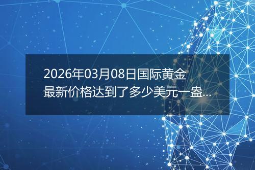 2026年03月08日国际黄金最新价格达到了多少美元一盎司