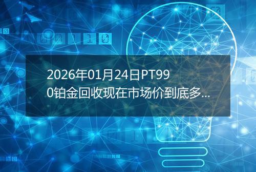 2026年01月24日PT990铂金回收现在市场价到底多少元一克