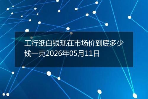 工行纸白银现在市场价到底多少钱一克2026年05月11日