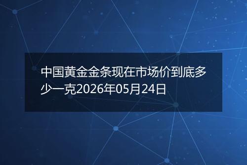 中国黄金金条现在市场价到底多少一克2026年05月24日