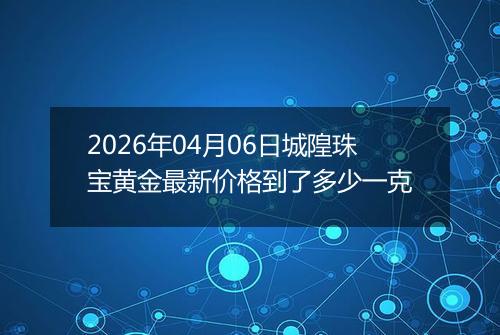 2026年04月06日城隍珠宝黄金最新价格到了多少一克