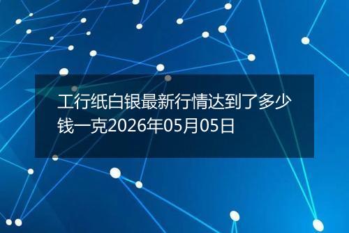 工行纸白银最新行情达到了多少钱一克2026年05月05日