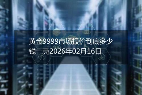 黄金9999市场报价到底多少钱一克2026年02月16日