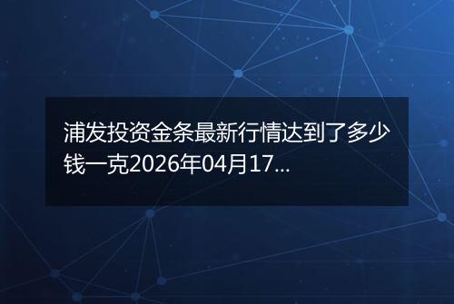 浦发投资金条最新行情达到了多少钱一克2026年04月17日