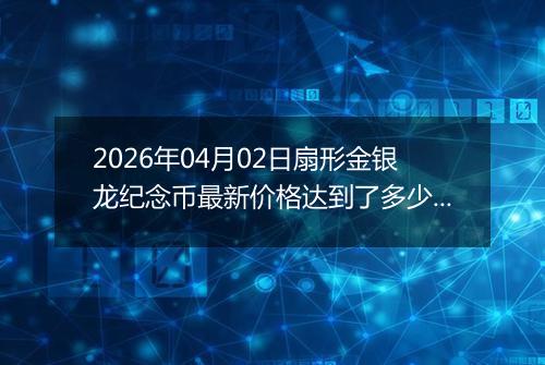 2026年04月02日扇形金银龙纪念币最新价格达到了多少元一个
