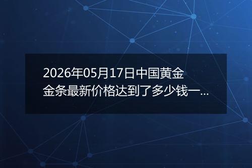 2026年05月17日中国黄金金条最新价格达到了多少钱一克