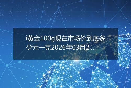 i黄金100g现在市场价到底多少元一克2026年03月24日