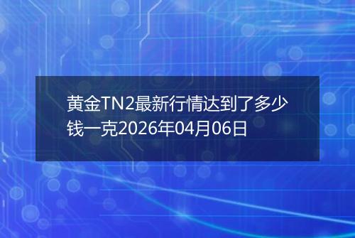 黄金TN2最新行情达到了多少钱一克2026年04月06日