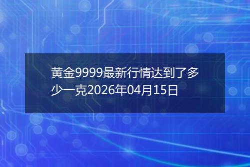 黄金9999最新行情达到了多少一克2026年04月15日