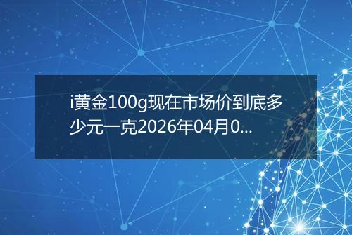 i黄金100g现在市场价到底多少元一克2026年04月01日