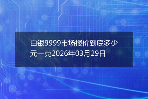 白银9999市场报价到底多少元一克2026年03月29日