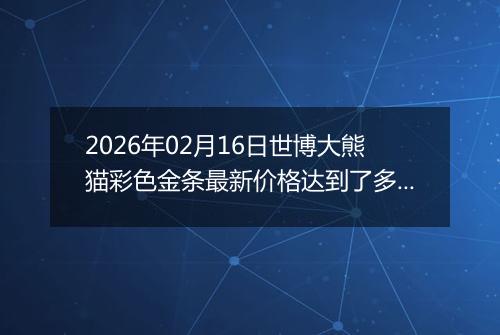 2026年02月16日世博大熊猫彩色金条最新价格达到了多少元一克