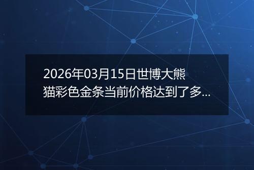 2026年03月15日世博大熊猫彩色金条当前价格达到了多少一克2026年03月15日