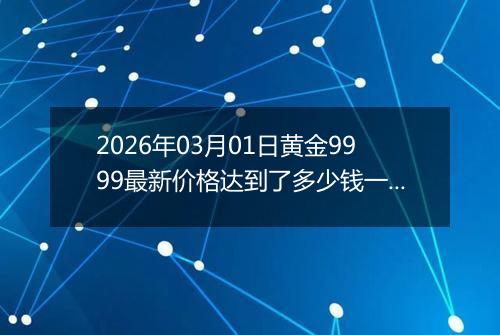 2026年03月01日黄金9999最新价格达到了多少钱一克