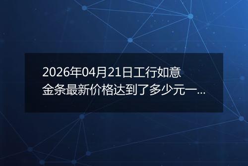 2026年04月21日工行如意金条最新价格达到了多少元一克