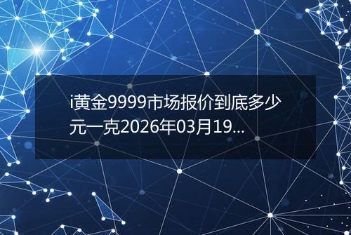 i黄金9999市场报价到底多少元一克2026年03月19日