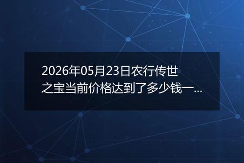 2026年05月23日农行传世之宝当前价格达到了多少钱一克2026年05月23日