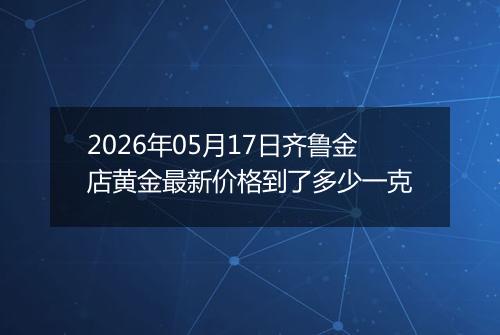 2026年05月17日齐鲁金店黄金最新价格到了多少一克
