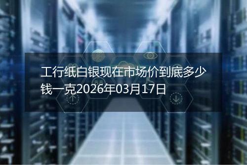 工行纸白银现在市场价到底多少钱一克2026年03月17日