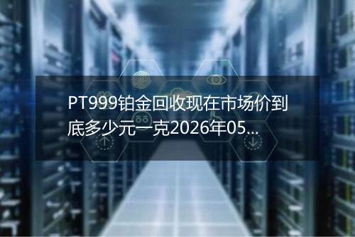 PT999铂金回收现在市场价到底多少元一克2026年05月02日