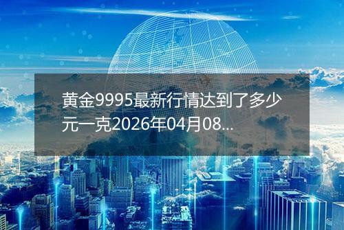 黄金9995最新行情达到了多少元一克2026年04月08日