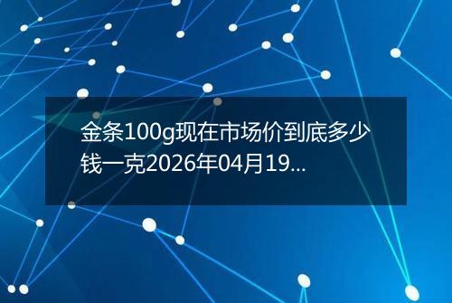 金条100g现在市场价到底多少钱一克2026年04月19日