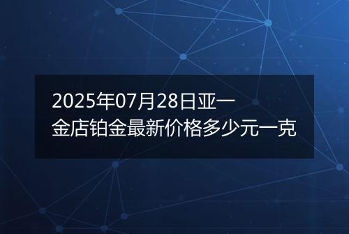 2025年07月28日亚一金店铂金最新价格多少元一克
