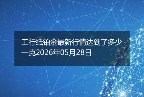 工行纸铂金最新行情达到了多少一克2026年05月28日