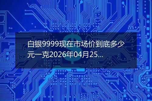 白银9999现在市场价到底多少元一克2026年04月25日