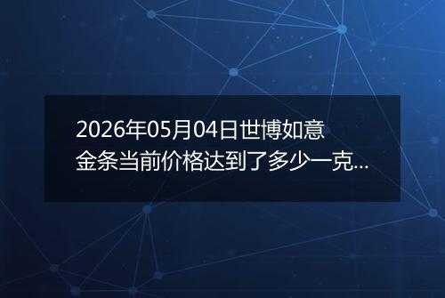 2026年05月04日世博如意金条当前价格达到了多少一克2026年05月04日
