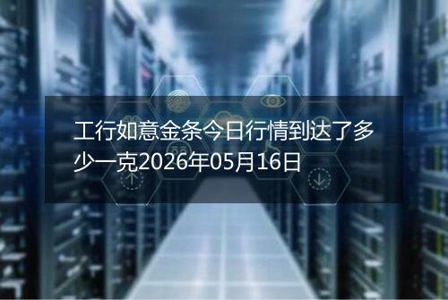 工行如意金条今日行情到达了多少一克2026年05月16日