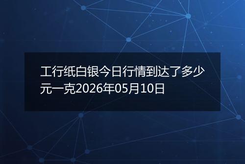 工行纸白银今日行情到达了多少元一克2026年05月10日