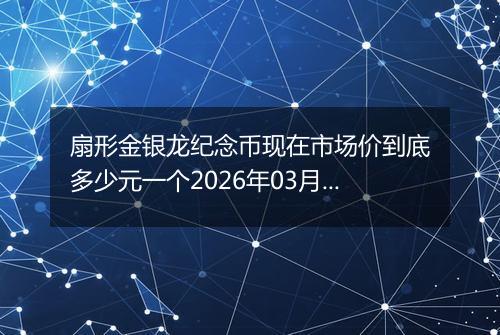 扇形金银龙纪念币现在市场价到底多少元一个2026年03月03日