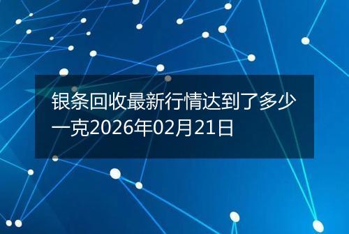 银条回收最新行情达到了多少一克2026年02月21日