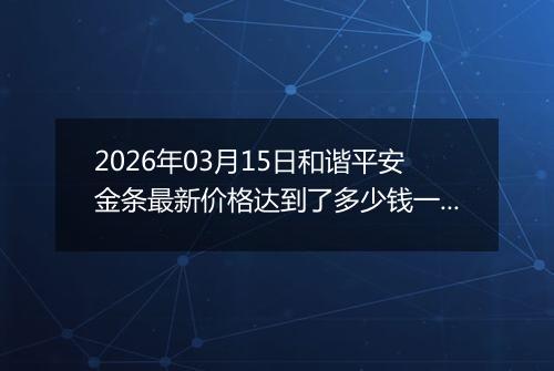 2026年03月15日和谐平安金条最新价格达到了多少钱一克