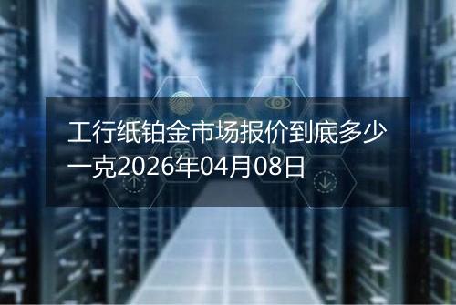 工行纸铂金市场报价到底多少一克2026年04月08日