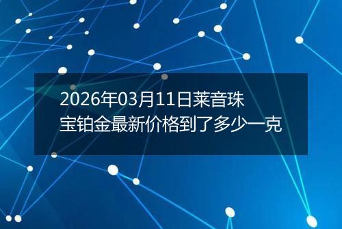 2026年03月11日莱音珠宝铂金最新价格到了多少一克