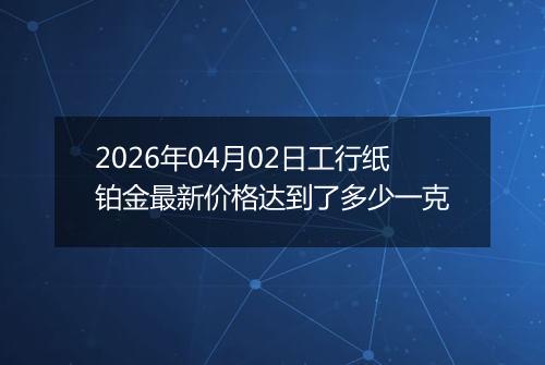 2026年04月02日工行纸铂金最新价格达到了多少一克