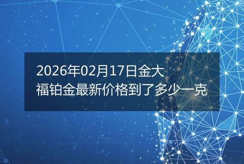 2026年02月17日金大福铂金最新价格到了多少一克